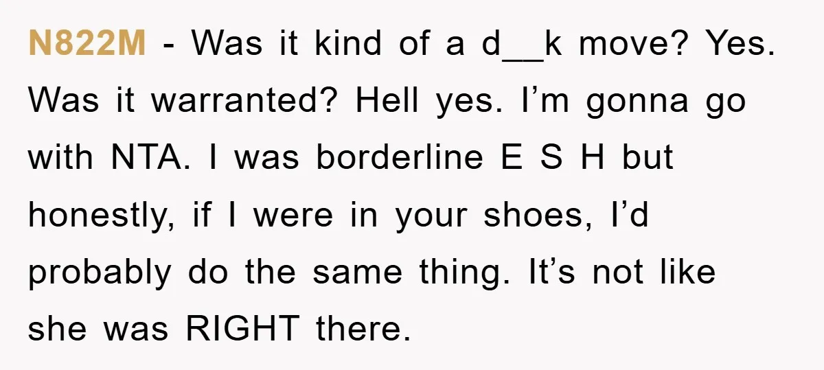 N822M − Was it kind of a d__k move? Yes. Was it warranted? Hell yes. I’m gonna go with NTA. I was borderline E S H but honestly, if I...