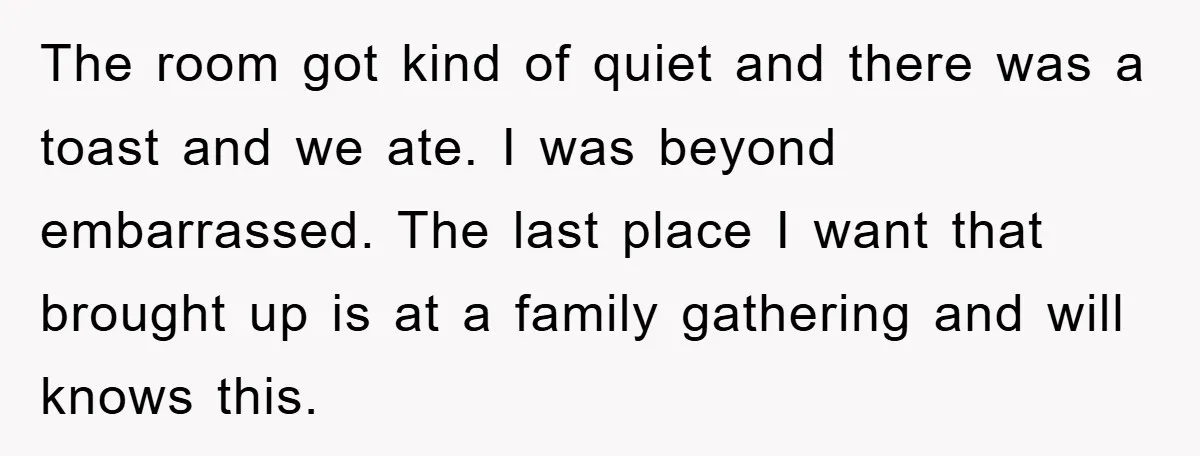 The room got kind of quiet and there was a toast and we ate. I was beyond embarrassed. The last place I want that brought up is at a family...