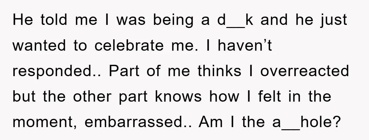 He told me I was being a d__k and he just wanted to celebrate me. I haven’t responded.. Part of me thinks I overreacted but the other part knows how...