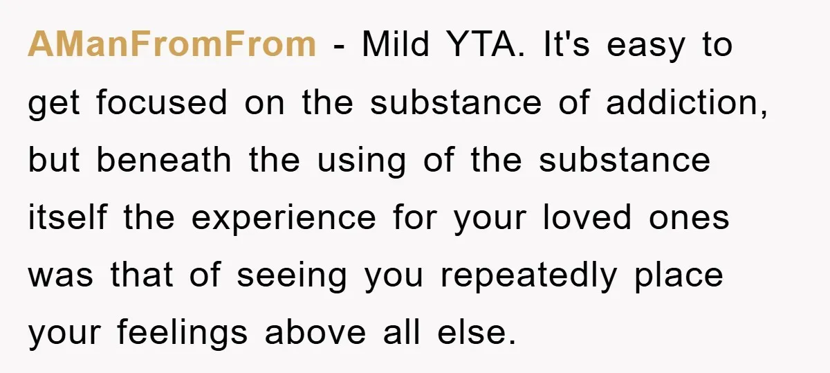 AManFromFrom − Mild YTA. It's easy to get focused on the substance of addiction, but beneath the using of the substance itself the experience for your loved ones was that...