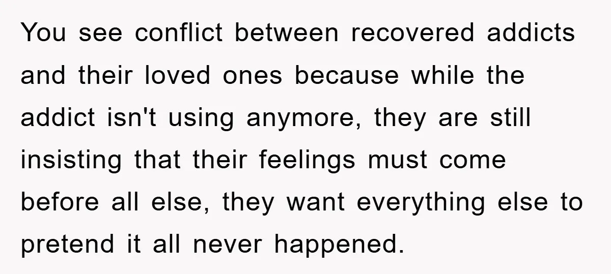 You see conflict between recovered addicts and their loved ones because while the addict isn't using anymore, they are still insisting that their feelings must come before all else, they...