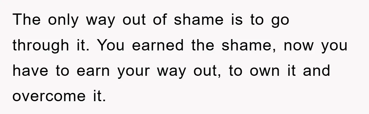 The only way out of shame is to go through it. You earned the shame, now you have to earn your way out, to own it and overcome it.