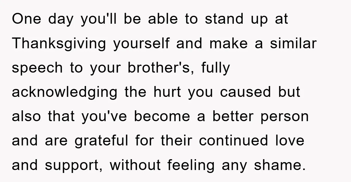 One day you'll be able to stand up at Thanksgiving yourself and make a similar speech to your brother's, fully acknowledging the hurt you caused but also that you've become...
