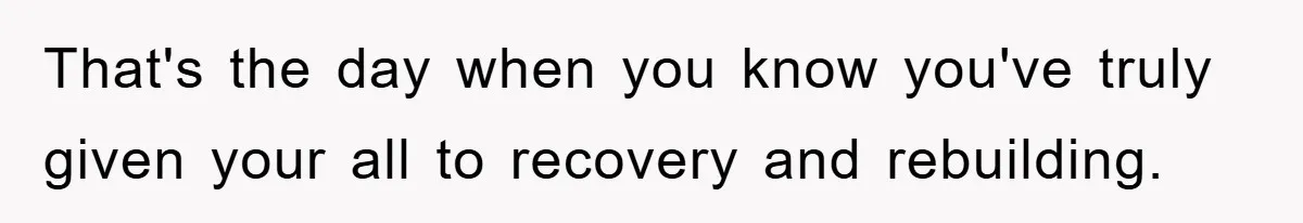 That's the day when you know you've truly given your all to recovery and rebuilding.