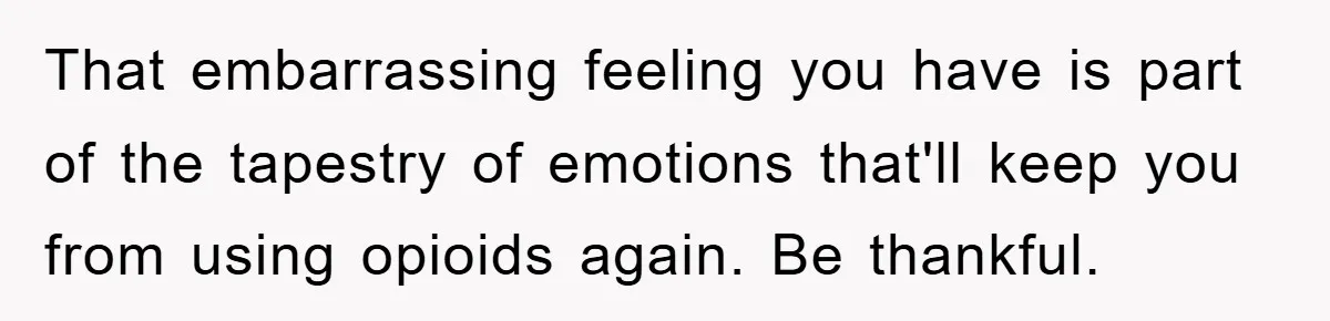 That embarrassing feeling you have is part of the tapestry of emotions that'll keep you from using opioids again. Be thankful.