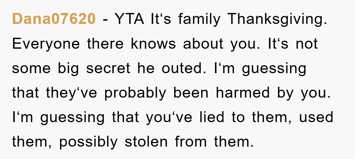 Dana07620 − YTA Itʻs family Thanksgiving. Everyone there knows about you. Itʻs not some big secret he outed. Iʻm guessing that theyʻve probably been harmed by you. Iʻm guessing that...