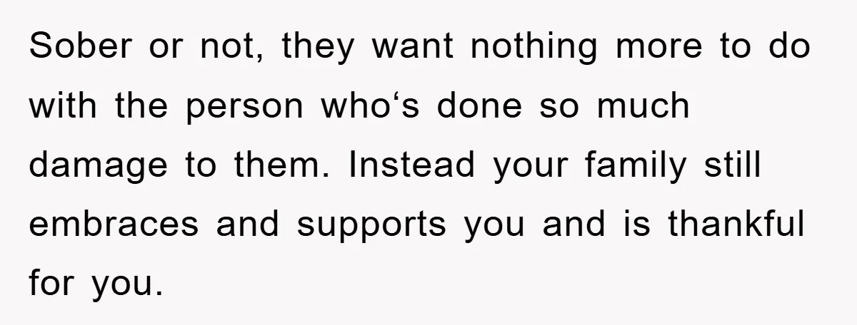 Sober or not, they want nothing more to do with the person whoʻs done so much damage to them. Instead your family still embraces and supports you and is thankful...
