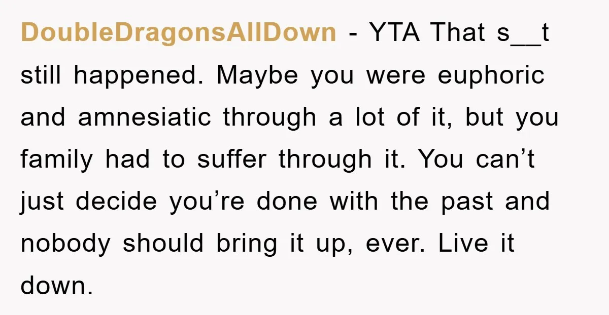 DoubleDragonsAllDown − YTA That s__t still happened. Maybe you were euphoric and amnesiatic through a lot of it, but you family had to suffer through it. You can’t just decide...