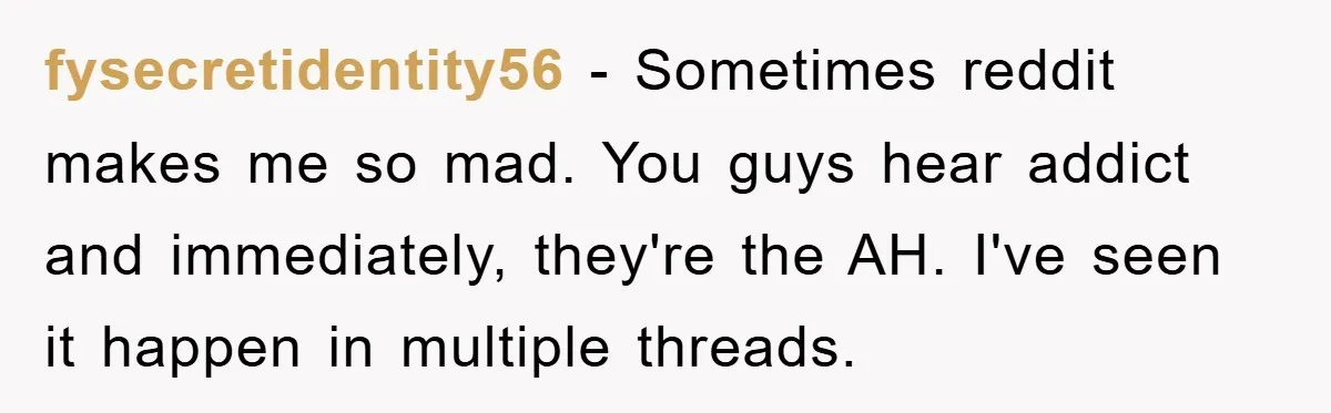 fysecretidentity56 − Sometimes reddit makes me so mad. You guys hear addict and immediately, they're the AH. I've seen it happen in multiple threads.