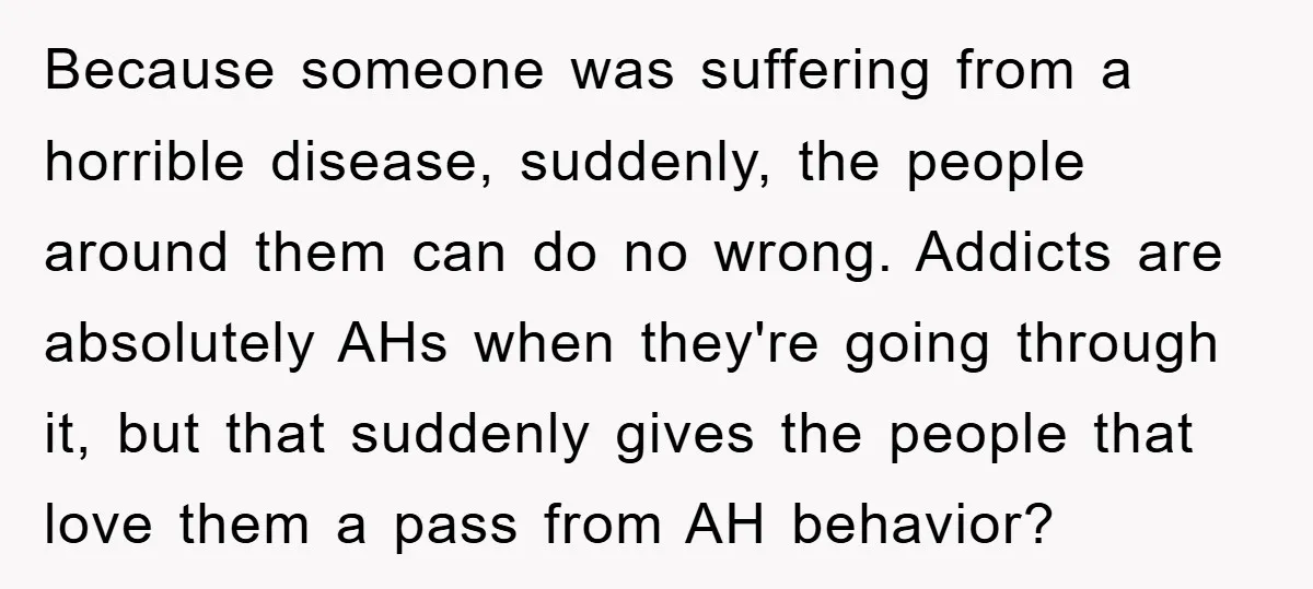 Because someone was suffering from a horrible disease, suddenly, the people around them can do no wrong. Addicts are absolutely AHs when they're going through it, but that suddenly gives...