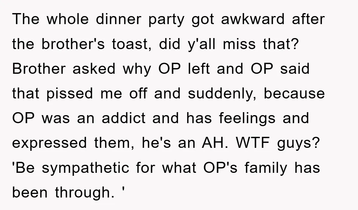 The whole dinner party got awkward after the brother's toast, did y'all miss that? Brother asked why OP left and OP said that pissed me off and suddenly, because OP...