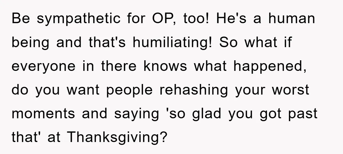 Be sympathetic for OP, too! He's a human being and that's humiliating! So what if everyone in there knows what happened, do you want people rehashing your worst moments and...