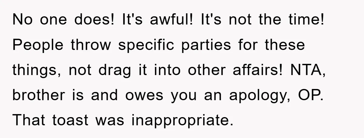 No one does! It's awful! It's not the time! People throw specific parties for these things, not drag it into other affairs! NTA, brother is and owes you an apology,...