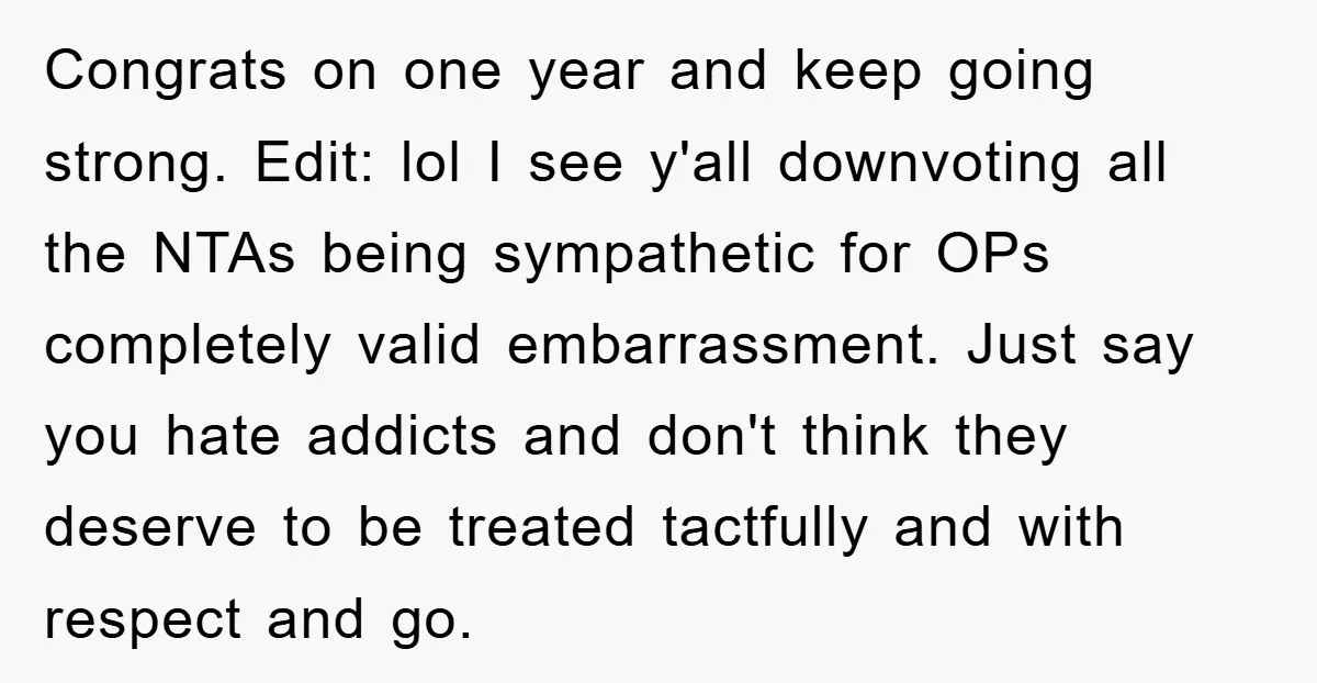 Congrats on one year and keep going strong. Edit: lol I see y'all downvoting all the NTAs being sympathetic for OPs completely valid embarrassment. Just say you hate addicts and...