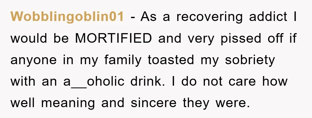 Wobblingoblin01 − As a recovering addict I would be MORTIFIED and very pissed off if anyone in my family toasted my sobriety with an a__oholic drink. I do not care...