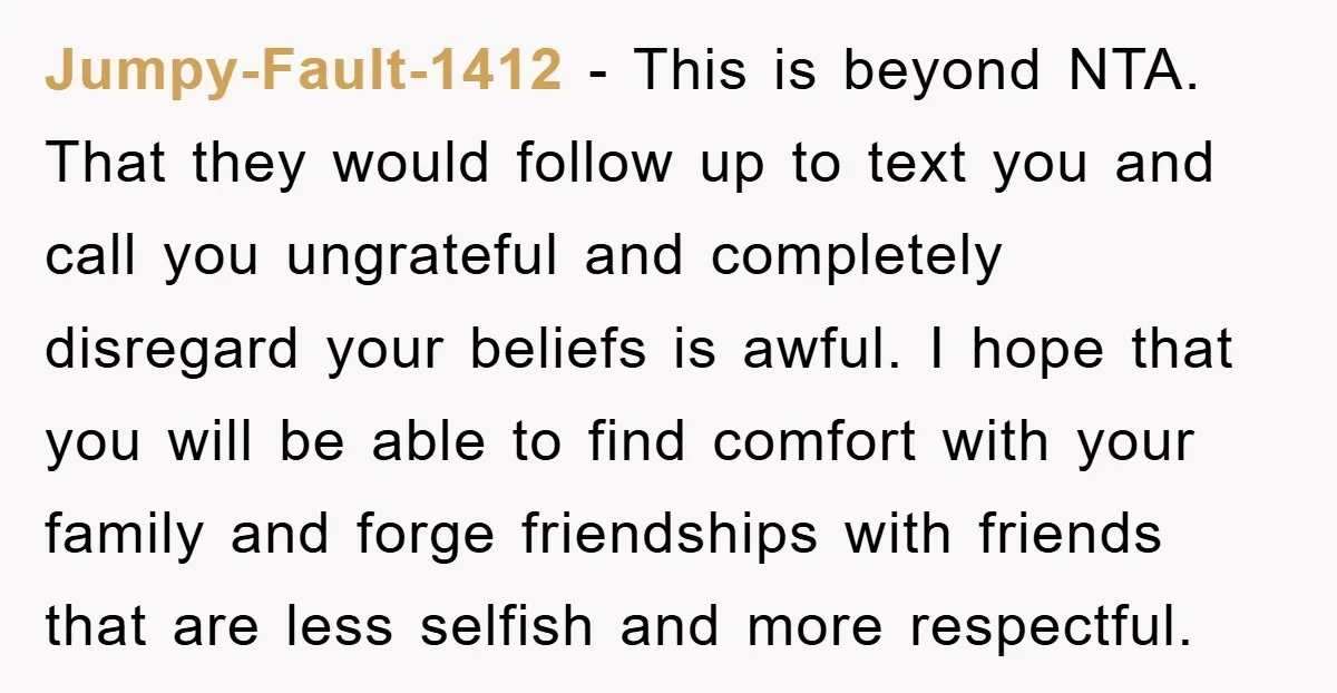 Jumpy-Fault-1412 - This is beyond NTA. That they would follow up to text you and call you ungrateful and completely disregard your beliefs is awful. I hope that you will...