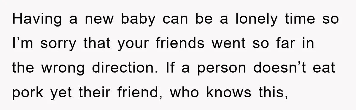Having a new baby can be a lonely time so I’m sorry that your friends went so far in the wrong direction. If a person doesn’t eat pork yet their...