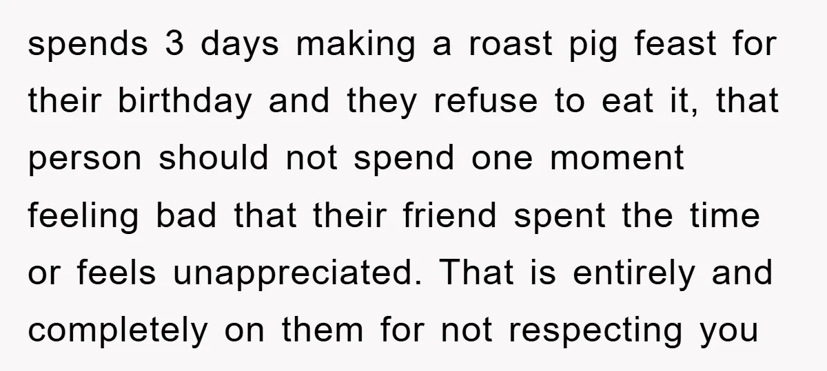 spends 3 days making a roast pig feast for their birthday and they refuse to eat it, that person should not spend one moment feeling bad that their friend spent...