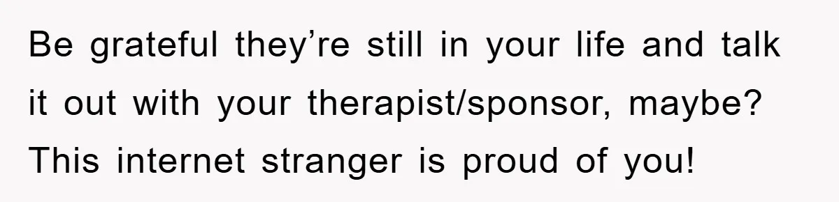 Be grateful they’re still in your life and talk it out with your therapist/sponsor, maybe? This internet stranger is proud of you!