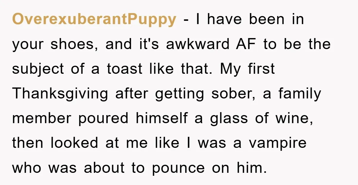 OverexuberantPuppy − I have been in your shoes, and it's awkward AF to be the subject of a toast like that. My first Thanksgiving after getting sober, a family member...