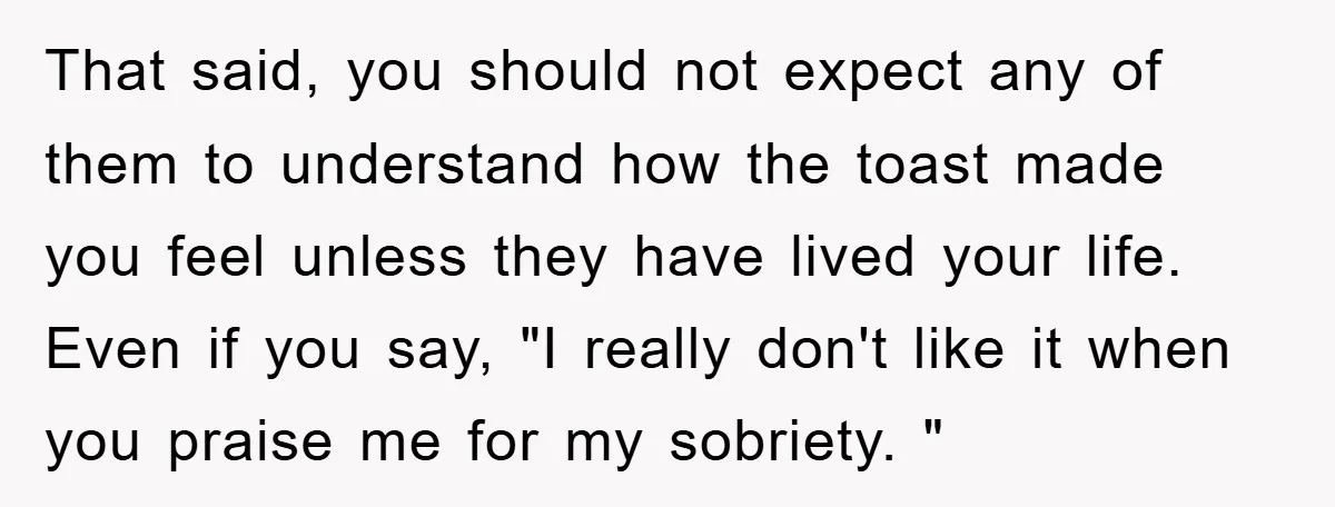 That said, you should not expect any of them to understand how the toast made you feel unless they have lived your life. Even if you say, "I really don't...