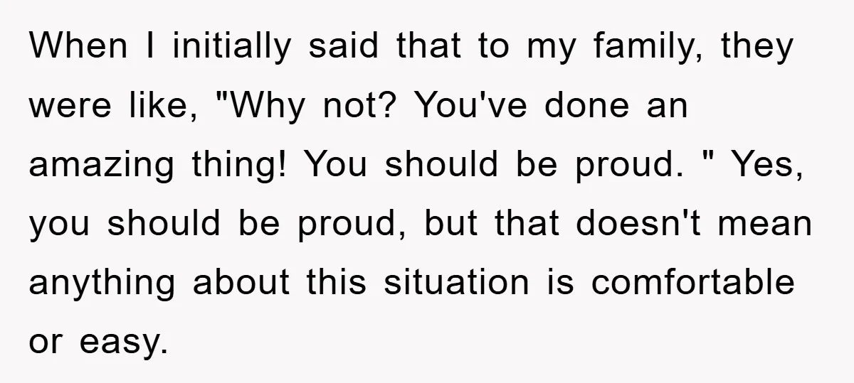 When I initially said that to my family, they were like, "Why not? You've done an amazing thing! You should be proud. " Yes, you should be proud, but that...