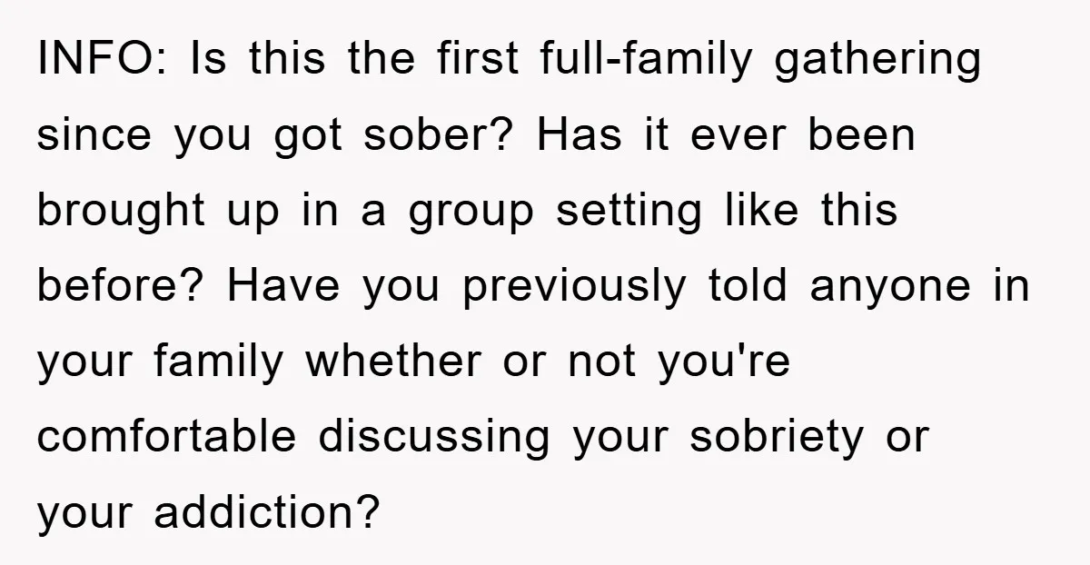 INFO: Is this the first full-family gathering since you got sober? Has it ever been brought up in a group setting like this before? Have you previously told anyone in...