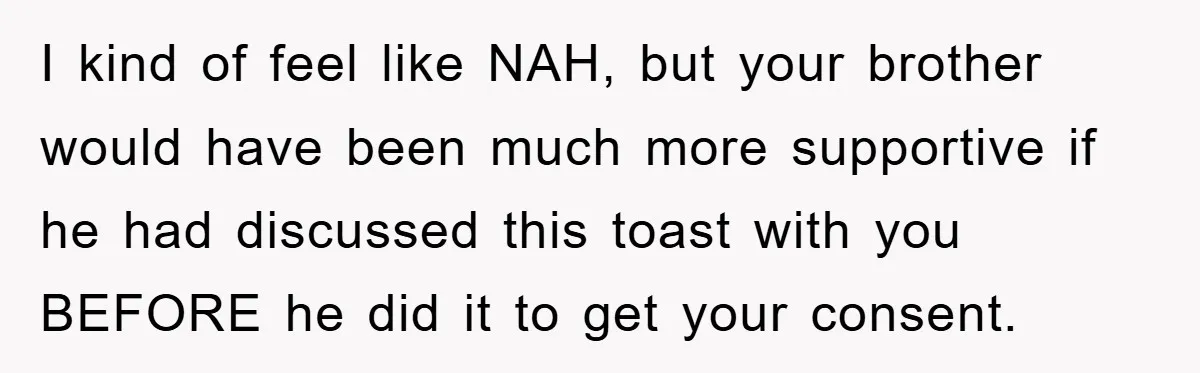 I kind of feel like NAH, but your brother would have been much more supportive if he had discussed this toast with you BEFORE he did it to get your...