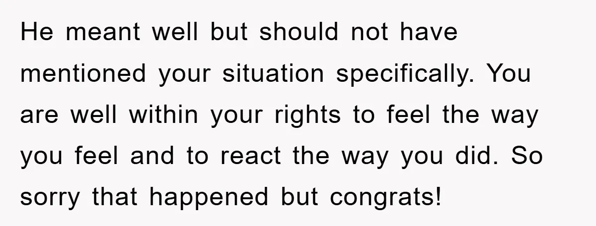 He meant well but should not have mentioned your situation specifically. You are well within your rights to feel the way you feel and to react the way you did....