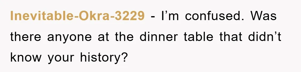 Inevitable-Okra-3229 − I’m confused. Was there anyone at the dinner table that didn’t know your history?