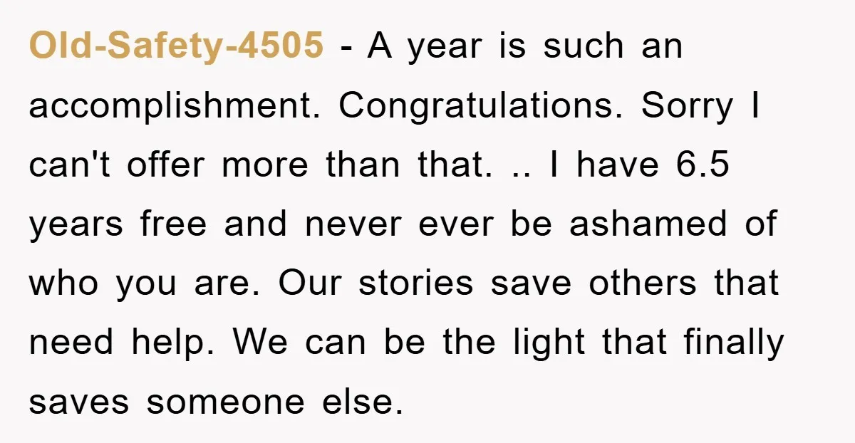 Old-Safety-4505 − A year is such an accomplishment. Congratulations. Sorry I can't offer more than that. .. I have 6.5 years free and never ever be ashamed of who you...