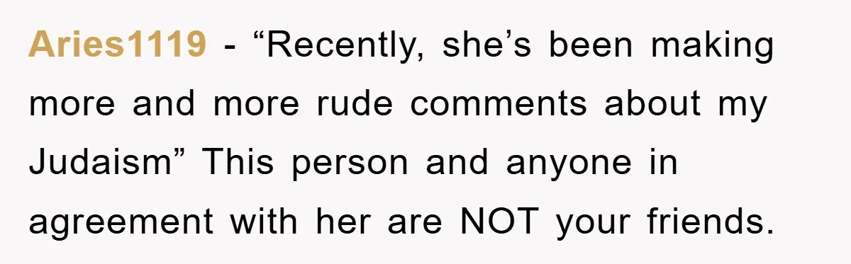 Aries1119 - “Recently, she’s been making more and more rude comments about my Judaism” This person and anyone in agreement with her are NOT your friends.