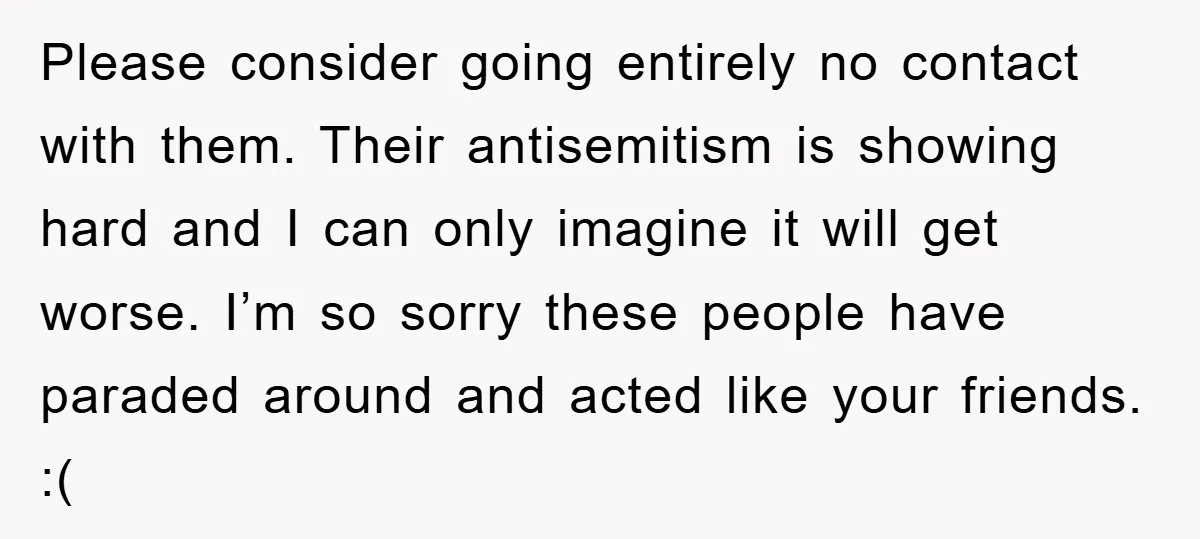 Please consider going entirely no contact with them. Their antisemitism is showing hard and I can only imagine it will get worse. I’m so sorry these people have paraded around...