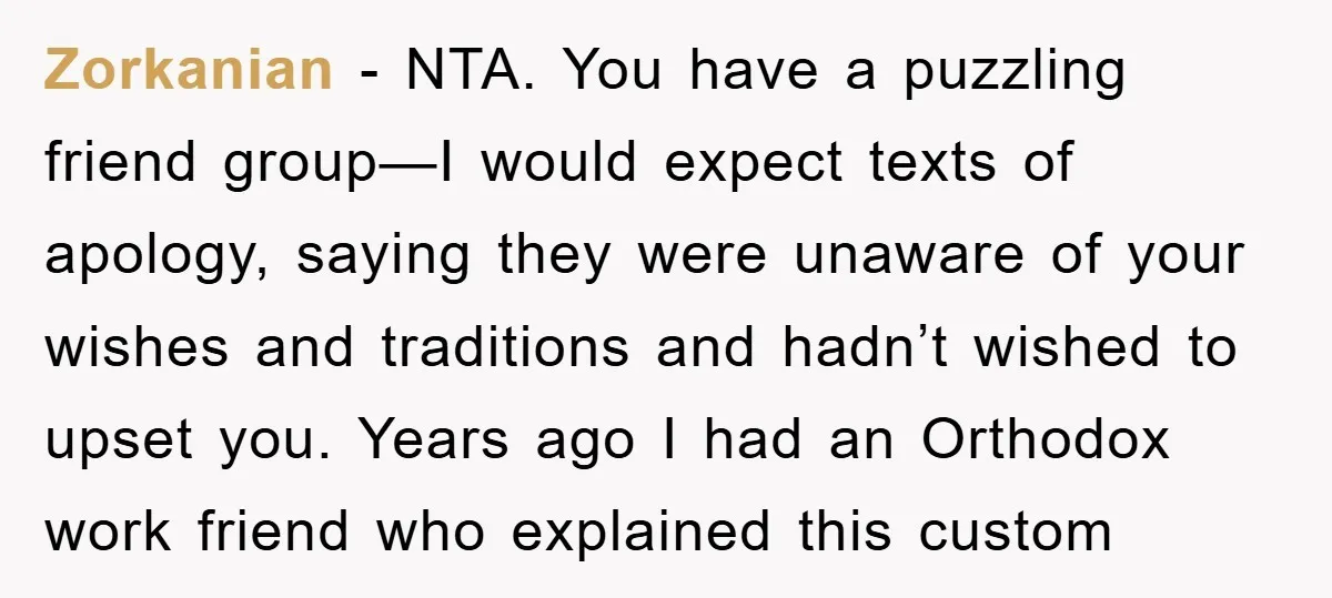 Zorkanian - NTA. You have a puzzling friend group—I would expect texts of apology, saying they were unaware of your wishes and traditions and hadn’t wished to upset you. Years...