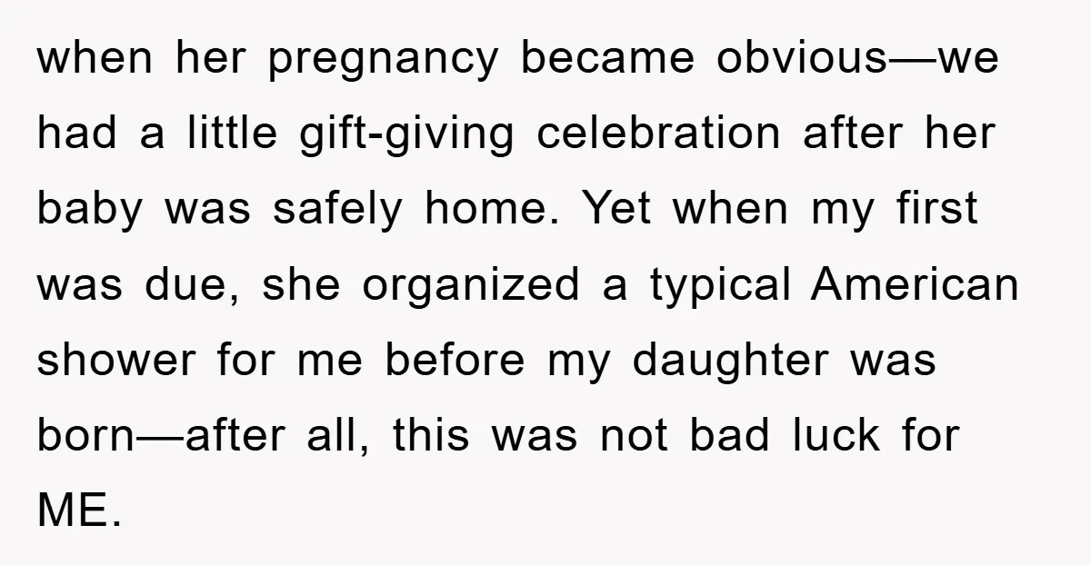 when her pregnancy became obvious—we had a little gift-giving celebration after her baby was safely home. Yet when my first was due, she organized a typical American shower for me...