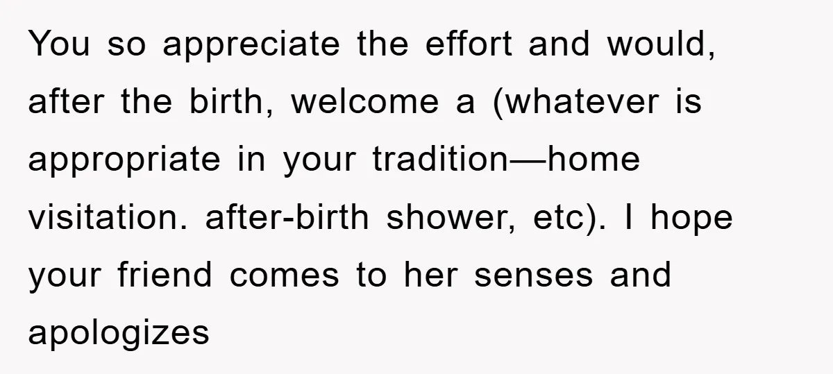 You so appreciate the effort and would, after the birth, welcome a (whatever is appropriate in your tradition—home visitation. after-birth shower, etc). I hope your friend comes to her senses...