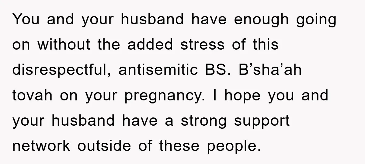 You and your husband have enough going on without the added stress of this disrespectful, antisemitic BS. B’sha’ah tovah on your pregnancy. I hope you and your husband have a...