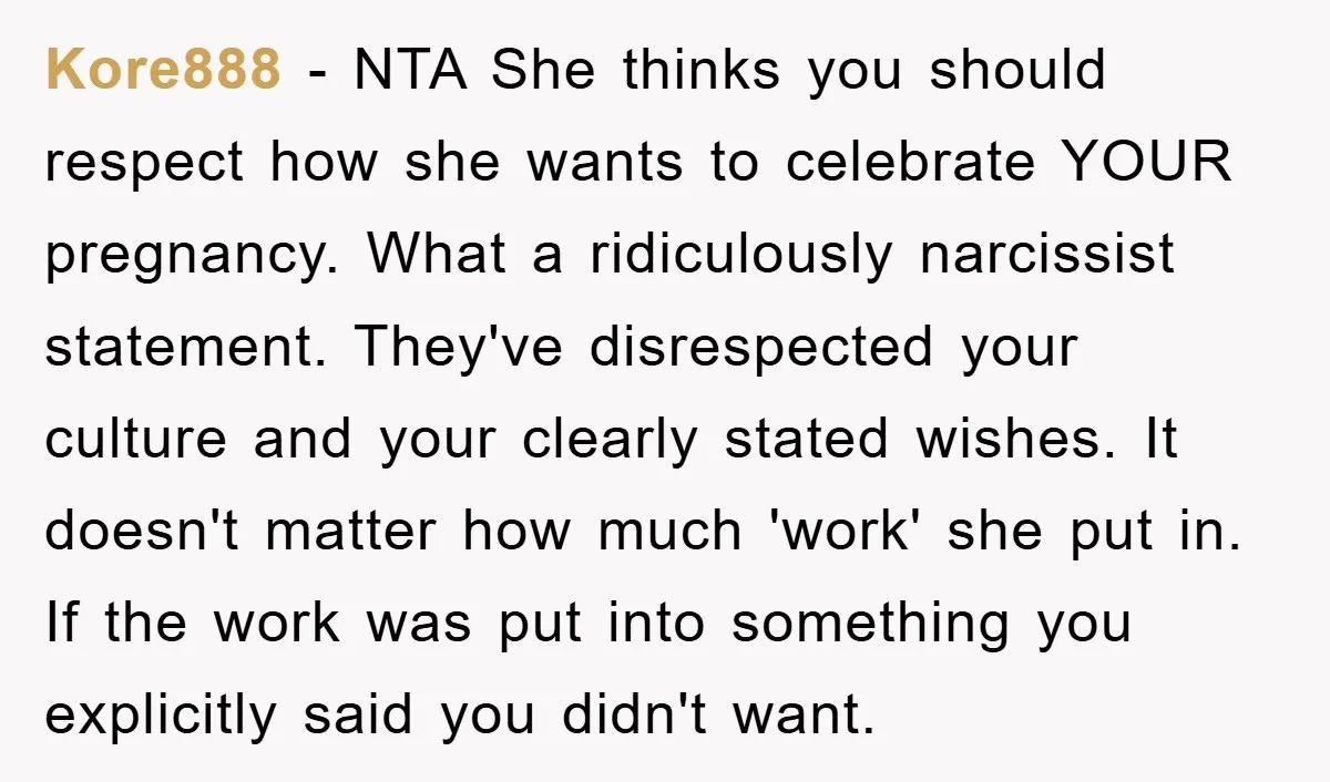 Kore888 - NTA She thinks you should respect how she wants to celebrate YOUR pregnancy. What a ridiculously narcissist statement. They've disrespected your culture and your clearly stated wishes. It...