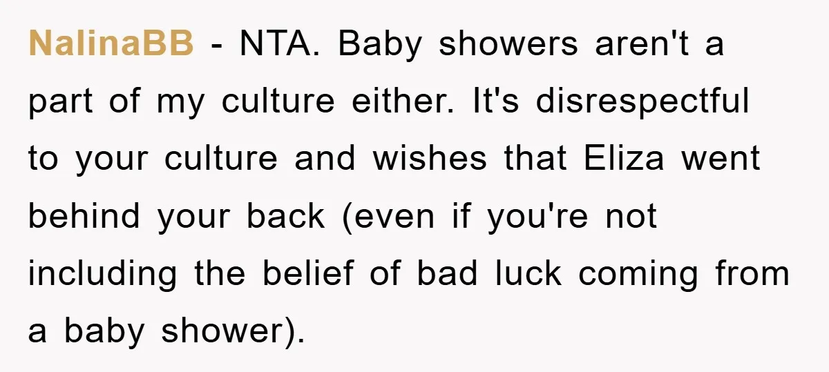 NalinaBB - NTA. Baby showers aren't a part of my culture either. It's disrespectful to your culture and wishes that Eliza went behind your back (even if you're not including...