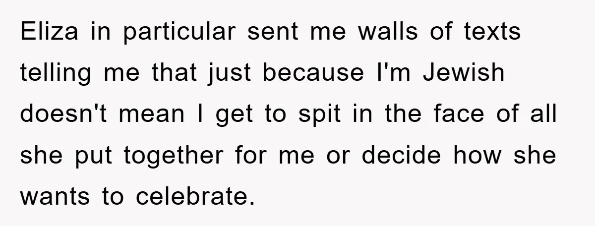 Eliza in particular sent me walls of texts telling me that just because I'm Jewish doesn't mean I get to spit in the face of all she put together for...