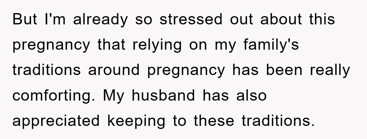 But I'm already so stressed out about this pregnancy that relying on my family's traditions around pregnancy has been really comforting. My husband has also appreciated keeping to these traditions.