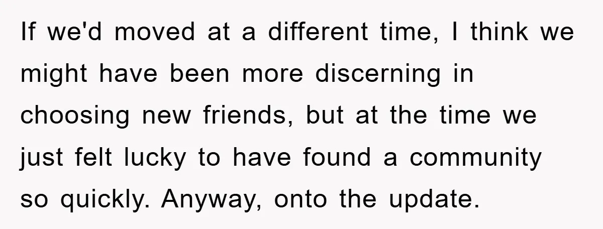 If we'd moved at a different time, I think we might have been more discerning in choosing new friends, but at the time we just felt lucky to have found...