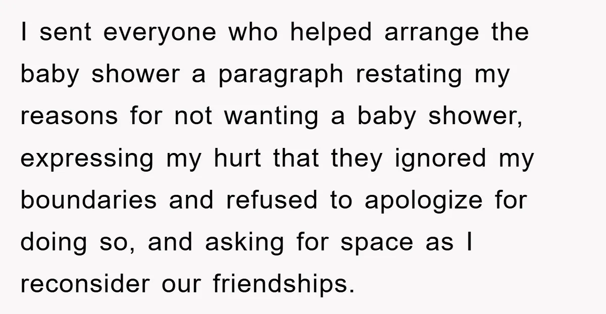 I sent everyone who helped arrange the baby shower a paragraph restating my reasons for not wanting a baby shower, expressing my hurt that they ignored my boundaries and refused...