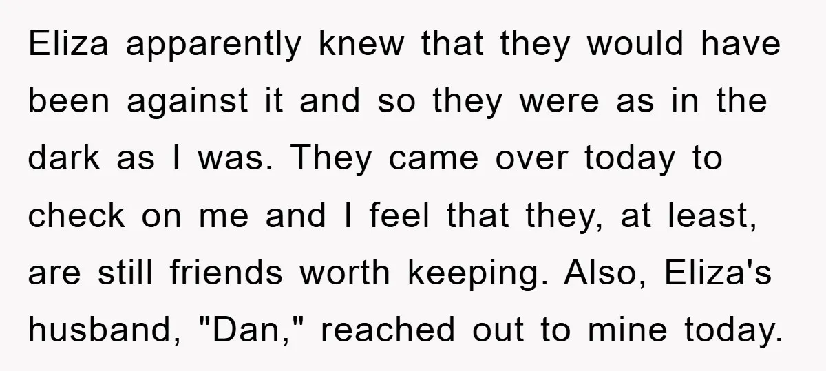 Eliza apparently knew that they would have been against it and so they were as in the dark as I was. They came over today to check on me and...