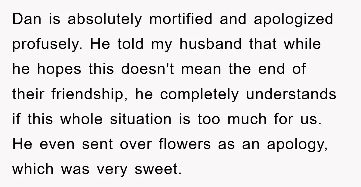 Dan is absolutely mortified and apologized profusely. He told my husband that while he hopes this doesn't mean the end of their friendship, he completely understands if this whole situation...