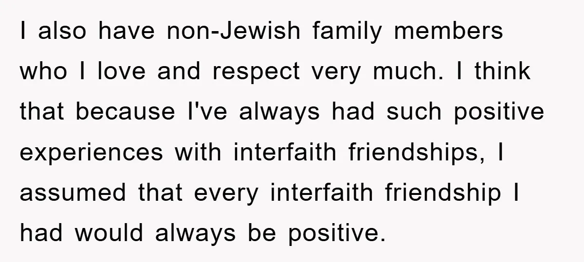 I also have non-Jewish family members who I love and respect very much. I think that because I've always had such positive experiences with interfaith friendships, I assumed that every...