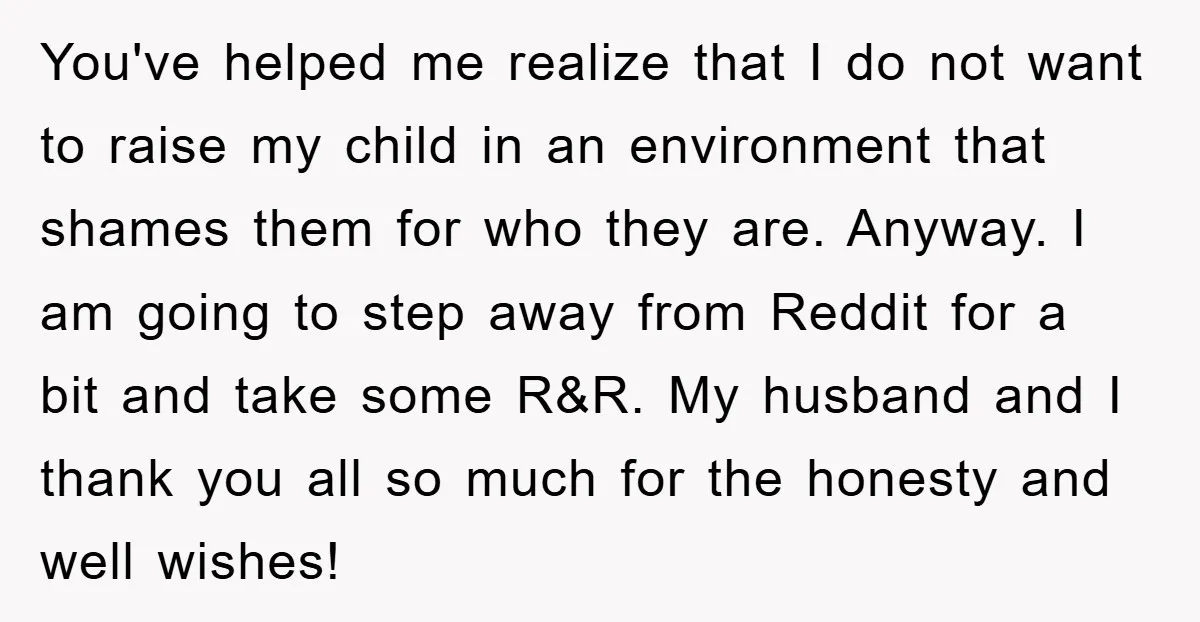 You've helped me realize that I do not want to raise my child in an environment that shames them for who they are. Anyway. I am going to step away...