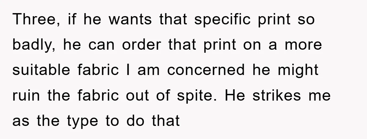 Three, if he wants that specific print so badly, he can order that print on a more suitable fabric I am concerned he might ruin the fabric out of spite....