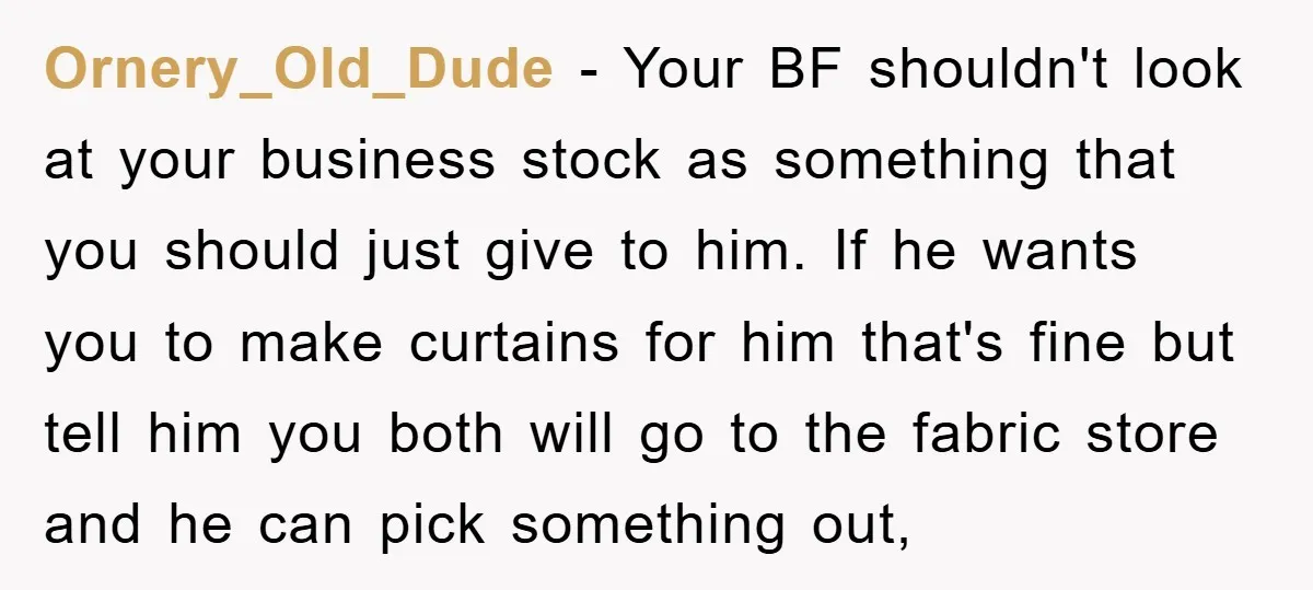 Ornery_Old_Dude − Your BF shouldn't look at your business stock as something that you should just give to him. If he wants you to make curtains for him that's fine...