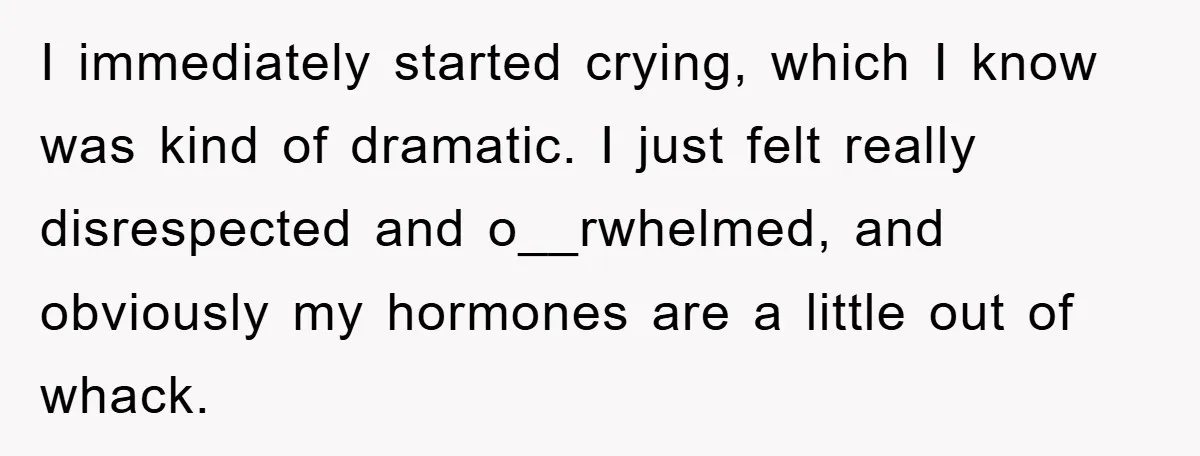 I immediately started crying, which I know was kind of dramatic. I just felt really disrespected and o__rwhelmed, and obviously my hormones are a little out of whack.